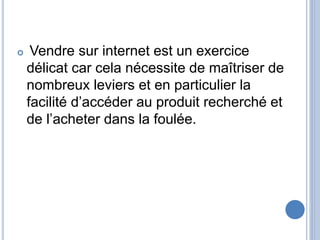  Vendre sur internet est un exercice
délicat car cela nécessite de maîtriser de
nombreux leviers et en particulier la
facilité d’accéder au produit recherché et
de l’acheter dans la foulée.
 