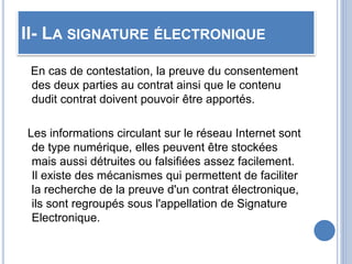 II- LA SIGNATURE ÉLECTRONIQUE
En cas de contestation, la preuve du consentement
des deux parties au contrat ainsi que le contenu
dudit contrat doivent pouvoir être apportés.
Les informations circulant sur le réseau Internet sont
de type numérique, elles peuvent être stockées
mais aussi détruites ou falsifiées assez facilement.
Il existe des mécanismes qui permettent de faciliter
la recherche de la preuve d'un contrat électronique,
ils sont regroupés sous l'appellation de Signature
Electronique.
 
