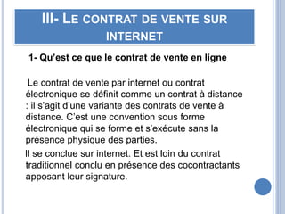 III- LE CONTRAT DE VENTE SUR
INTERNET
1- Qu’est ce que le contrat de vente en ligne
Le contrat de vente par internet ou contrat
électronique se définit comme un contrat à distance
: il s’agit d’une variante des contrats de vente à
distance. C’est une convention sous forme
électronique qui se forme et s’exécute sans la
présence physique des parties.
Il se conclue sur internet. Et est loin du contrat
traditionnel conclu en présence des cocontractants
apposant leur signature.
 