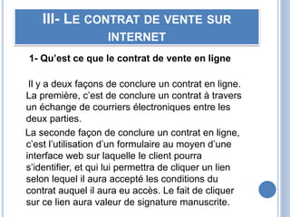III- LE CONTRAT DE VENTE SUR
INTERNET
1- Qu’est ce que le contrat de vente en ligne
Il y a deux façons de conclure un contrat en ligne.
La première, c’est de conclure un contrat à travers
un échange de courriers électroniques entre les
deux parties.
La seconde façon de conclure un contrat en ligne,
c’est l’utilisation d’un formulaire au moyen d’une
interface web sur laquelle le client pourra
s’identifier, et qui lui permettra de cliquer un lien
selon lequel il aura accepté les conditions du
contrat auquel il aura eu accès. Le fait de cliquer
sur ce lien aura valeur de signature manuscrite.
 
