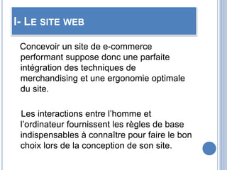 I- LE SITE WEB
Concevoir un site de e-commerce
performant suppose donc une parfaite
intégration des techniques de
merchandising et une ergonomie optimale
du site.
Les interactions entre l’homme et
l’ordinateur fournissent les règles de base
indispensables à connaître pour faire le bon
choix lors de la conception de son site.
 