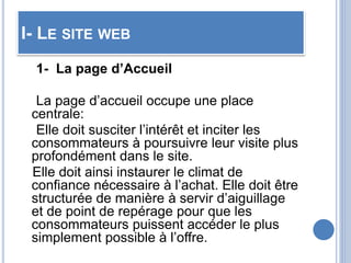 I- LE SITE WEB
1- La page d’Accueil
La page d’accueil occupe une place
centrale:
Elle doit susciter l’intérêt et inciter les
consommateurs à poursuivre leur visite plus
profondément dans le site.
Elle doit ainsi instaurer le climat de
confiance nécessaire à l’achat. Elle doit être
structurée de manière à servir d’aiguillage
et de point de repérage pour que les
consommateurs puissent accéder le plus
simplement possible à l’offre.
 