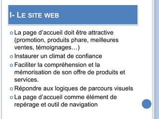 I- LE SITE WEB
 La page d’accueil doit être attractive
(promotion, produits phare, meilleures
ventes, témoignages…)
 Instaurer un climat de confiance
 Faciliter la compréhension et la
mémorisation de son offre de produits et
services.
 Répondre aux logiques de parcours visuels
 La page d’accueil comme élément de
repérage et outil de navigation
 