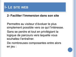 I- LE SITE WEB
2- Faciliter l’immersion dans son site
Permettre au visiteur d’évoluer le plus
simplement possible vers ce qui l’intéresse.
Sans se perdre et tout en privilégiant la
logique de parcours vers laquelle vous
souhaitez l’entraîner.
De nombreuses composantes entre alors
en jeu :
 
