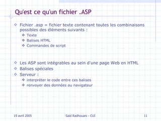 Qu'est ce qu'un fichier .ASP Fichier .asp = fichier texte  contenant  toutes les combinaisons possibles des éléments suivants :  Texte Balises HTML  Commandes de script Les ASP sont intégrables au sein d'une page Web en  HTML Balises spéciales  Serveur :  interpréter le code entre ces balises renvoyer des données au navigateur 19 avril 2005 Saïd Radhouani - CUI 