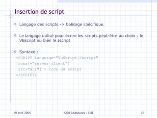 Insertion de script Langage des scripts -> balisage spécifique. L e langage utilisé pour écrire les scripts peut-être au choix  :  le  VBscript  ou bien le Jscript Syntaxe : <SCRIPT language="VBScript|Jscript" [runat="server|client"] [src="url"] > code du script </SCRIPT> 19 avril 2005 Saïd Radhouani - CUI 