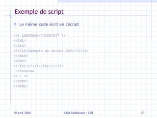 Exemple de script Le même code écrit en JScript <%@ LANGUAGE="JSCRIPT" %>  <HTML>  <HEAD>  <TITLE>Exemple de script ASP</TITLE>  </HEAD>  <BODY>  <% for(i=1;i<=10;i++){%> Bienvenue  <% } %>  </BODY>  </HTML> 19 avril 2005 Saïd Radhouani - CUI 