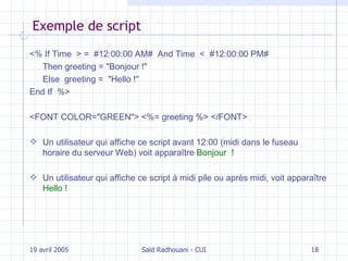 Exemple de script <% If Time  > =  #12:00:00 AM#  And Time  <  #12:00:00 PM#  Then greeting  = " Bonjour ! "   Else  greeting  =  " Hello ! "   End If   %> <FONT COLOR="GREEN"> <%= greeting %> </FONT> U n utilisateur qui affiche ce script avant 12:00 (midi dans le fuseau horaire du serveur Web) voit apparaître   Bonjour  ! Un utilisateur qui affiche ce script à midi pile ou après midi, voit apparaître  Hello ! 19 avril 2005 Saïd Radhouani - CUI 