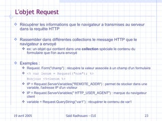 L'objet Request Récupérer les informations que le navigateur a transmises au serveur dans la  requête HTTP Rassembler dans différentes collections le message HTTP que le navigateur a envoyé ex:  un  objet  qui  contient dans une  collection  spéciale le contenu du formulaire que l'on aura envoyé Exemples : Request. Form("champ") : récupère la valeur associée à un champ d'un formulaire <% var lenom = Request("nom"); %>  Bonjour <%=lenom %> IP = Request.ServerVariables("REMOTE_ADDR")  : permet de stocker dans une variable, l'adresse IP d'un visiteur IP = Request.ServerVariables("  HTTP_USER_AGENT") : marque du navigateur client variable = Request.QueryString(“var1”) : récupérer le contenu de var1 19 avril 2005 Saïd Radhouani - CUI 