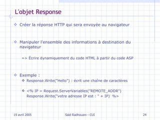 L'objet Response Créer la  réponse HTTP   qui sera envoyée au   navigateur Manipuler l'ensemble des informations à destination du navigateur => Écrire dynamiquement du code HTML à partir du code ASP Exemple : Response.Write("Hello") :  é crit une chaîne  de caractères <%  IP = Request.ServerVariables("REMOTE_ADDR") Response.Write("votre adresse IP est : " + IP)  %> 19 avril 2005 Saïd Radhouani - CUI 