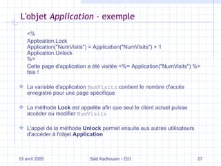 L 'objet  Application -  exemple <%  Application.Lock Application("NumVisits") = Application("NumVisits") + 1 Application.Unlock %>  Cette page d'application a été visitée <%= Application("NumVisits") %> fois !  L a variable d'application  NumVisits   contient  le nombre d'accès enregistré pour une page spécifique La méthode  Lock  est appelée afin que seul le client actuel puisse accéder ou modifier  NumVisits L'appel de la méthode  Unlock  permet ensuite aux autres utilisateurs d'accéder à l'objet  Application 19 avril 2005 Saïd Radhouani - CUI 