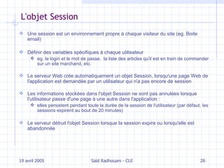 L'objet Session Une session est un environnement propre à chaque visiteur du site (eg. Boite email) Définir des variables  spécifiques  à chaque utilisateur eg. le  login et le mot de passe,  la liste des articles qu'il est en train de commander sur un site marchand, etc. Le serveur Web crée automatiquement un objet Session, lorsqu'une page Web de l'application est demandée par un utilisateur qui n'a pas encore de session Les  informations  stockées dans l'objet Session ne sont pas annulées lorsque l'utilisateur passe d'une page à une autre dans l'application  : elles  persistent pendant toute la durée de la session de l'utilisateur  (p ar défaut, les sessions expirent au bout de 20 minutes) Le serveur détruit l'objet Session lorsque la session expire ou lorsqu'elle est abandonnée 19 avril 2005 Saïd Radhouani - CUI 