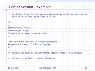 L'objet Session - exemple Si le login et le mot de passe sont corrects, on stocke ces données et la date de début de session dans des variables de session <% ... Session("debut") = now() Session("login") = login Session("mot_de_passe") = mot_de_passe ... ' Pour utiliser ces variables, on procède comme suit Response.Write("Login : " & Session("login")) %> Attribuer une durée de vie aux sessions :  Session.Timeout = 5 (en minutes) Détruire un objet Session  : Session.Abandon() 19 avril 2005 Saïd Radhouani - CUI 