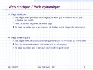 Web statique / Web dynamique Page statique :  les pages HTML publiées ne changent pas tant que le webmaster n'a pas effectué des modif. tous les clients reçoivent la même page la page est créée par le webmaster et stockée sur le disque dur du serveur Page dynamique : les pages HTML changent automatiquement sans intervention du webmaster les clients ne recevoivent pas forcément la même page la page est créée par le serveur pour un client particulier 19 avril 2005 Saïd Radhouani - CUI 
