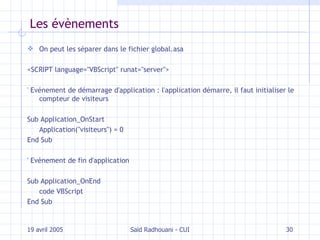 Les évènements On peut les séparer dans le fichier global.asa <SCRIPT language="VBScript" runat="server"> ' Evénement de démarrage d'application : l'application démarre, il faut initialiser le compteur de visiteurs Sub Application_OnStart Application("visiteurs") = 0 End Sub ' Evénement de fin d'application Sub Application_OnEnd code VBScript End Sub 19 avril 2005 Saïd Radhouani - CUI 