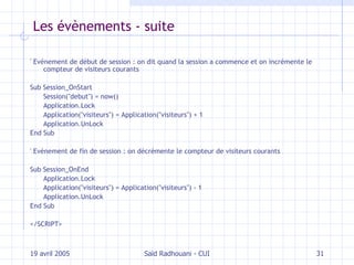 Les évènements - suite ' Evénement de début de session : on dit quand la session a commence et on incrémente le compteur de visiteurs courants Sub Session_OnStart Session("debut") = now() Application.Lock Application("visiteurs") = Application("visiteurs") + 1 Application.UnLock End Sub ' Evénement de fin de session : on décrémente le compteur de visiteurs courants Sub Session_OnEnd Application.Lock Application("visiteurs") = Application("visiteurs") - 1 Application.UnLock End Sub </SCRIPT>  19 avril 2005 Saïd Radhouani - CUI 