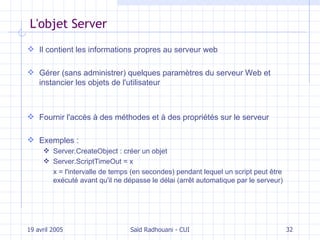 L'objet Server I l contient les informations propres au serveur web Gérer (sans administrer) quelques paramètres du serveur Web et instancier les objets de l'utilisateur Fournir l'accès à des méthodes et à des propriétés sur le serveur Exemples : Server.CreateObject : créer un objet Server.ScriptTimeOut = x x = l' intervalle de temps  (en secondes)  pendant lequel un script peut être exécuté avant qu'il ne dépasse le délai (arr êt automatique par le serveur) 19 avril 2005 Saïd Radhouani - CUI 