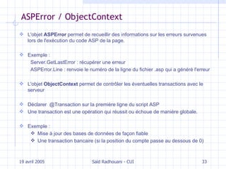 ASPError / ObjectContext L'objet  ASPError   permet de recueillir des informations sur les erreurs survenues lors de l'exécution du code ASP de la page. Exemple :  Server.GetLastError : récupérer une erreur ASPError.Line : renvoie le numéro de la ligne du fichier .asp qui a généré l'erreur L'objet  ObjectContext  permet de contrôler les éventuelles transactions avec le serveur Déclarer  @Transaction sur la première ligne du script ASP Une transaction est une opération qui réussit ou échoue de manière globale. Exemple :  Mise à jour des bases de données de façon fiable Une transaction bancaire (si la position du compte passe au dessous de 0) 19 avril 2005 Saïd Radhouani - CUI 