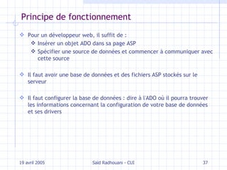 Principe de fonctionnement Pour un développeur web, il suffit de : Insérer un objet ADO dans sa page ASP Spécifier une source de données et commencer à communiquer avec cette source Il faut avoir une base de données et des fichiers ASP stockés sur le serveur Il faut configurer la base de données : dire à l'ADO où il pourra trouver les informations concernant la configuration de votre base de données et ses drivers 19 avril 2005 Saïd Radhouani - CUI 