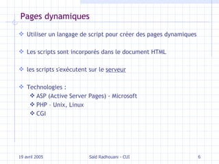 Pages dynamiques Utiliser un langage de script pour créer des pages dynamiques Les scripts sont incorporés dans le document HTML les scripts s'exécutent sur le  serveur Technologies : ASP ( Active Server Pages ) - Microsoft PHP – Unix, Linux CGI 19 avril 2005 Saïd Radhouani - CUI 