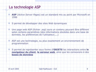 La technologie ASP ASP  ( Active Server Pages ) est un standard mis au point par Microsoft en 1996 Il  permet de développer des  sites  Web  dynamiques U ne page web ASP (fichier  .asp ) aura un contenu pouvant être différent selon certains paramètres (des informations stockées dans une base de données, les préférences de l'utilisateur,...) ASP est une technologie, ou plus exactement un environnement de programmation Il  permet de représenter sous forme d’ OBJETS  les interactions entre  le  navigateur du client ,  le serveur web , ainsi que les connexions à des  bases de données 19 avril 2005 Saïd Radhouani - CUI 