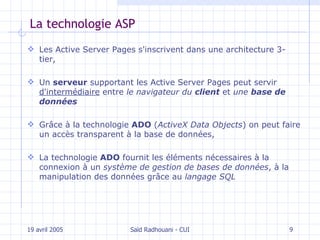 La technologie ASP L es Active Server Pages s'inscrivent dans une  architecture 3-tier, U n  serveur  supportant les Active Server Pages peut servir  d'intermédiaire  entre  le navigateur du  client  et  une  base de données G râce à la technologie  ADO  ( ActiveX Data Objects )  on   peut faire un  accès transparent à  la base de données, L a technologie  ADO  fournit les éléments nécessaires à la connexion à un  système de gestion de bases de données , à la manipulation des données grâce au   langage SQL 19 avril 2005 Saïd Radhouani - CUI 