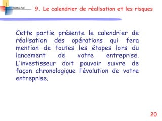 9. Le calendrier de réalisation et les risques
Cette partie présente le calendrier de
réalisation des opérations qui fera
mention de toutes les étapes lors du
lancement de votre entreprise.
L’investisseur doit pouvoir suivre de
façon chronologique l’évolution de votre
entreprise.
20
 