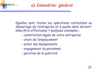 a) Calendrier général
Quelles sont toutes les opérations rattachées au
démarrage de l’entreprise et à quelle date doivent-
elles être effectuées ? quelques exemples :
- constitution légale de votre entreprise
- choix de l’emplacement
- achat des équipements
- engagement du personnel
- parution de la publicité
21
 