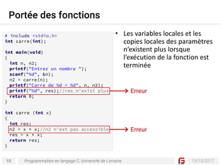 10 13/10/2017
Portée des fonctions
Programmation en langage C, Université de Lorraine
• Les	variables	locales	et	les	
copies	locales	des	paramètres	
n’existent	plus	lorsque	
l’exécution	de	la	fonction	est	
terminée
# include <stdio.h>
int carre(int);
int main(void)
{
int n, n2;
printf("Entrez un nombre ");
scanf("%d", &n);
n2 = carre(n);
printf("Carre de %d = %d", n, n2);
printf("%d", res);//res n'exist plus
return 0;
}
int carre (int x)
{
int res;
n2 = x * x;//n2 n'est pas accessible
res = x * x;
return res;
}
Erreur
Erreur
 