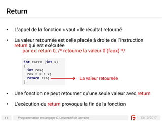 11 13/10/2017
Return
Programmation en langage C, Université de Lorraine
• L’appel de la fonction « vaut » le résultat retourné
• La valeur retournée est celle placée à droite de l’instruction
return qui est exécutée
par ex: return 0; /* retourne la valeur 0 (faux) */
• Une fonction ne peut retourner qu’une seule valeur avec return
• L’exécution du return provoque la fin de la fonction
int carre (int x)
{
int res;
res = x * x;
return res;
}
La valeur retournée
 