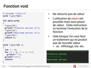 12 13/10/2017
Fonction void
Programmation en langage C, Université de Lorraine
• Ne retourne pas de valeur
• L’utilisation de return est
possible mais sans placer
de valeur. Cette instruction
va terminer l’exécution de la
fonction
• Utile lorsque l’on veut faire
un traitement qui ne produit
pas de nouvelle valeur
• ex : Affichage, trie. etc.
# include <stdio.h>
void ligne(int);
int main(void)
{
ligne(30);
printf("Premiere phrase n");
ligne(10);
printf("Deuxieme phrase n");
ligne(30);
return 0;
}
void ligne(int x)
{
int i = 0;
for (i = 0; i <= x; i++)
printf("-");
printf("n");
return;
}
 