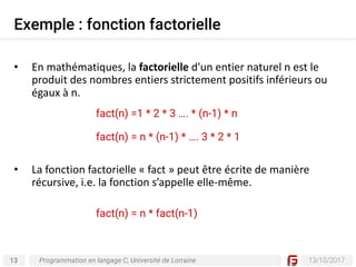 13 13/10/2017
Exemple : fonction factorielle
Programmation en langage C, Université de Lorraine
• En	mathématiques,	la factorielle d'un	entier	naturel	n	est	le	
produit	des	nombres	entiers	strictement	positifs	inférieurs	ou	
égaux	à	n.
• La	fonction	factorielle	« fact »	peut	être	écrite	de	manière	
récursive,	i.e.	la	fonction	s’appelle	elle-même.
fact(n) =1 * 2 * 3 …. * (n-1) * n
fact(n) = n * (n-1) * …. 3 * 2 * 1
fact(n) = n * fact(n-1)
 