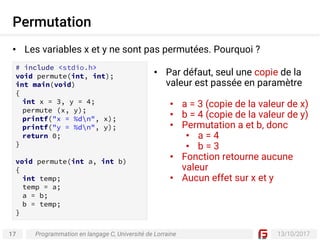 17 13/10/2017
Permutation
Programmation en langage C, Université de Lorraine
• Les variables x et y ne sont pas permutées. Pourquoi ?
# include <stdio.h>
void permute(int, int);
int main(void)
{
int x = 3, y = 4;
permute (x, y);
printf("x = %dn", x);
printf("y = %dn", y);
return 0;
}
void permute(int a, int b)
{
int temp;
temp = a;
a = b;
b = temp;
}
• Par défaut, seul une copie de la
valeur est passée en paramètre
• a = 3 (copie de la valeur de x)
• b = 4 (copie de la valeur de y)
• Permutation a et b, donc
• a = 4
• b = 3
• Fonction retourne aucune
valeur
• Aucun effet sur x et y
 