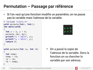 19 13/10/2017
Permutation – Passage par référence
Programmation en langage C, Université de Lorraine
• Si l'on veut qu'une fonction modifie un paramètre, on ne passe
pas la variable mais l'adresse de la variable.
# include <stdio.h>
void permute(int*, int*);
int main(void)
{
int x = 3, y = 4;
permute (&x, &y);
printf("x = %dn", x);
printf("y = %dn", y);
return 0;
}
void permute(int *a, int *b)
{
int temp;
temp = *a;
*a = *b;
*b = temp;
}
• On	a	passé	la	copie	de	
l'adresse	de	la	variable.	Dans	la	
fonction	on	va	chercher	la	
variable	par	son	adresse.
 