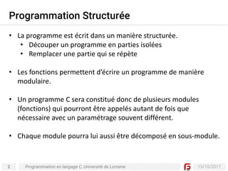 2 13/10/2017
Programmation Structurée
Programmation en langage C, Université de Lorraine
• La	programme	est	écrit	dans	un	manière	structurée.
• Découper	un	programme	en	parties	isolées
• Remplacer	une	partie	qui	se	répète
• Les	fonctions	permettent	d’écrire	un	programme	de	manière	
modulaire.	
• Un	programme	C	sera	constitué	donc	de	plusieurs	modules	
(fonctions)	qui	pourront	être	appelés	autant	de	fois	que	
nécessaire	avec	un	paramétrage	souvent	différent.	
• Chaque	module	pourra	lui	aussi	être	décomposé	en	sous-module.
 