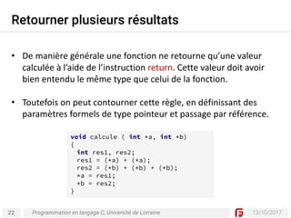22 13/10/2017
Retourner plusieurs résultats
Programmation en langage C, Université de Lorraine
• De	manière	générale	une	fonction	ne	retourne	qu’une	valeur	
calculée	à	l’aide	de	l’instruction	return.	Cette	valeur	doit	avoir	
bien	entendu	le	même	type	que	celui	de	la	fonction.
• Toutefois	on	peut	contourner	cette	règle,	en	définissant	des	
paramètres	formels	de	type	pointeur	et	passage	par	référence.
void calcule ( int *a, int *b)
{
int res1, res2;
res1 = (*a) + (*a);
res2 = (*b) + (*b) + (*b);
*a = res1;
*b = res2;
}
 