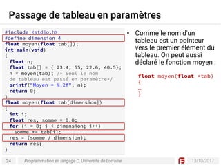 24 13/10/2017
Passage de tableau en paramètres
Programmation en langage C, Université de Lorraine
#include <stdio.h>
#define dimension 4
float moyen(float tab[]);
int main(void)
{
float n;
float tab[] = { 23.4, 55, 22.6, 40.5};
n = moyen(tab); /* Seul le nom
de tableau est passé en paramètre*/
printf("Moyen = %.2f", n);
return 0;
}
float moyen(float tab[dimension])
{
int i;
float res, somme = 0.0;
for (i = 0; i < dimension; i++)
somme += tab[i];
res = (somme / dimension);
return res;
}
• Comme le nom d'un
tableau est un pointeur
vers le premier élément du
tableau. On peut aussi
déclaré le fonction moyen :
float moyen(float *tab)
{
…
}
 