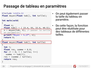 25 13/10/2017
Passage de tableau en paramètres
Programmation en langage C, Université de Lorraine
• On peut également passer
la taille du tableau en
paramètre.
• De cette façon, la fonction
peut être réutilisée pour
des tableaux de différentes
tailles.
#include <stdio.h>
float moyen(float tab[], int taille);
int main(void)
{
float n;
float tab[] = { 23.4, 55, 22.6, 40.5};
n = moyen(tab, 4); /* passer la taille
en parametre*/
printf("Moyen = %.2f", n);
return 0;
}
float moyen(float tab[], int taille)
{
int i;
float res, somme = 0.0;
for (i = 0; i < taille; i++)
somme += tab[i];
res = (somme / taille);
return res;
}
 