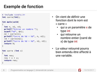 3 13/10/2017
Exemple de fonction
Programmation en langage C, Université de Lorraine
• On vient de définir une
fonction dont le nom est
« carre »
• qui a un paramètre x de
type int
• qui retourne un
nombre entier (carré de
x) de type int
• La valeur retourné pourra
bien entendu être affecté à
une variable.
# include <stdio.h>
int carre(int);
int main(void)
{
int n, n2, n3;
printf("Entrez un nombre ");
scanf("%d", &n);
n2 = carre(n);
printf("Carre de %d = %d", n, n2);
n3 = carre(n2);
printf("Carre de %d = %d", n2, n3);
return 0;
}
int carre (int x)
{
int res;
res = x * x;
return res;
}
 