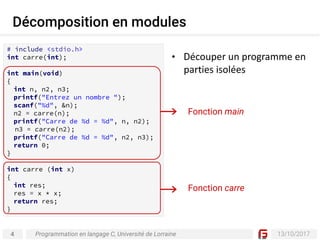 4 13/10/2017
Décomposition en modules
Programmation en langage C, Université de Lorraine
# include <stdio.h>
int carre(int);
int main(void)
{
int n, n2, n3;
printf("Entrez un nombre ");
scanf("%d", &n);
n2 = carre(n);
printf("Carre de %d = %d", n, n2);
n3 = carre(n2);
printf("Carre de %d = %d", n2, n3);
return 0;
}
int carre (int x)
{
int res;
res = x * x;
return res;
}
Fonction main
Fonction carre
• Découper	un	programme	en	
parties	isolées
 