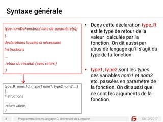 6 13/10/2017
Syntaxe générale
Programmation en langage C, Université de Lorraine
• Dans cette déclaration type_R
est le type de retour de la
valeur calculée par la
fonction. On dit aussi par
abus de langage qu’il s’agit du
type de la fonction.
• type1, type2 sont les types
des variables nom1 et nom2
etc. passées en paramètre de
la fonction. On dit aussi que
ce sont les arguments de la
fonction.
type nomDeFonction( liste de paramètre(s))
{
déclarations locales si nécessaire
Instructions
….
retour du résultat (avec return)
}
type_R nom_fct ( type1 nom1, type2 nom2 ….)
{
Instructions
….
return valeur;
}
 