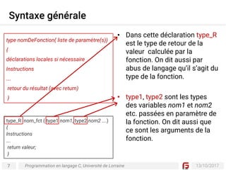 7 13/10/2017
Syntaxe générale
Programmation en langage C, Université de Lorraine
• Dans cette déclaration type_R
est le type de retour de la
valeur calculée par la
fonction. On dit aussi par
abus de langage qu’il s’agit du
type de la fonction.
• type1, type2 sont les types
des variables nom1 et nom2
etc. passées en paramètre de
la fonction. On dit aussi que
ce sont les arguments de la
fonction.
type nomDeFonction( liste de paramètre(s))
{
déclarations locales si nécessaire
Instructions
….
retour du résultat (avec return)
}
type_R nom_fct ( type1 nom1, type2 nom2 ….)
{
Instructions
….
return valeur;
}
 