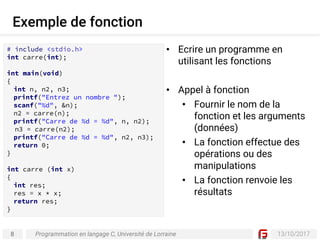 8 13/10/2017
Exemple de fonction
Programmation en langage C, Université de Lorraine
# include <stdio.h>
int carre(int);
int main(void)
{
int n, n2, n3;
printf("Entrez un nombre ");
scanf("%d", &n);
n2 = carre(n);
printf("Carre de %d = %d", n, n2);
n3 = carre(n2);
printf("Carre de %d = %d", n2, n3);
return 0;
}
int carre (int x)
{
int res;
res = x * x;
return res;
}
• Ecrire un programme en
utilisant les fonctions
• Appel à fonction
• Fournir le nom de la
fonction et les arguments
(données)
• La fonction effectue des
opérations ou des
manipulations
• La fonction renvoie les
résultats
 