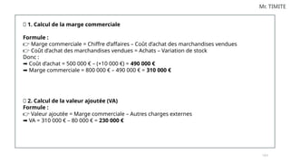 1 0 2
Mr. TIMITE
✅ 1. Calcul de la marge commerciale
Formule :
Marge commerciale = Chiffre d’affaires – Coût d’achat des marchandises vendues
👉
Coût d’achat des marchandises vendues = Achats – Variation de stock
👉
Donc :
Coût d’achat = 500 000 € – (+10 000 €) =
➡️ 490 000 €
Marge commerciale = 800 000 € – 490 000 € =
➡️ 310 000 €
✅ 2. Calcul de la valeur ajoutée (VA)
Formule :
Valeur ajoutée = Marge commerciale – Autres charges externes
👉
VA = 310 000 € – 80 000 € =
➡️ 230 000 €
 
