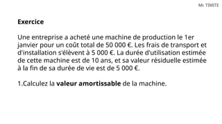 Mr. TIMITE
Exercice
Une entreprise a acheté une machine de production le 1er
janvier pour un coût total de 50 000 €. Les frais de transport et
d'installation s'élèvent à 5 000 €. La durée d'utilisation estimée
de cette machine est de 10 ans, et sa valeur résiduelle estimée
à la fin de sa durée de vie est de 5 000 €.
1.Calculez la valeur amortissable de la machine.
 