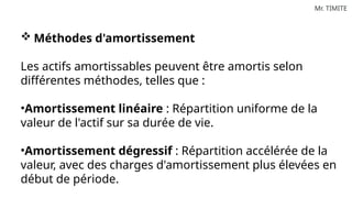 Mr. TIMITE
 Méthodes d'amortissement
Les actifs amortissables peuvent être amortis selon
différentes méthodes, telles que :
•Amortissement linéaire : Répartition uniforme de la
valeur de l'actif sur sa durée de vie.
•Amortissement dégressif : Répartition accélérée de la
valeur, avec des charges d'amortissement plus élevées en
début de période.
 