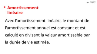 Mr. TIMITE
 Amortissement
linéaire
Avec l'amortissement linéaire, le montant de
l'amortissement annuel est constant et est
calculé en divisant la valeur amortissable par
la durée de vie estimée.
 