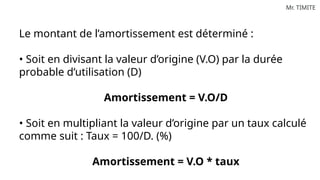 Mr. TIMITE
Le montant de l’amortissement est déterminé :
• Soit en divisant la valeur d’origine (V.O) par la durée
probable d’utilisation (D)
Amortissement = V.O/D
• Soit en multipliant la valeur d’origine par un taux calculé
comme suit : Taux = 100/D. (%)
Amortissement = V.O * taux
 