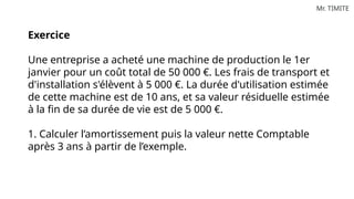 Mr. TIMITE
Exercice
Une entreprise a acheté une machine de production le 1er
janvier pour un coût total de 50 000 €. Les frais de transport et
d'installation s'élèvent à 5 000 €. La durée d'utilisation estimée
de cette machine est de 10 ans, et sa valeur résiduelle estimée
à la fin de sa durée de vie est de 5 000 €.
1. Calculer l’amortissement puis la valeur nette Comptable
après 3 ans à partir de l’exemple.
 