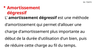 Mr. TIMITE
 Amortissement
dégressif
L' amortissement dégressif est une méthode
d'amortissement qui permet d'allouer une
charge d'amortissement plus importante au
début de la durée d'utilisation d'un bien, puis
de réduire cette charge au fil du temps.
 